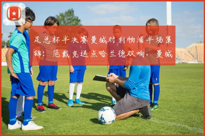 足总杯半决赛曼城对利物浦半场集锦：范戴克送点哈兰德双响，曼城2-0领先全回顾