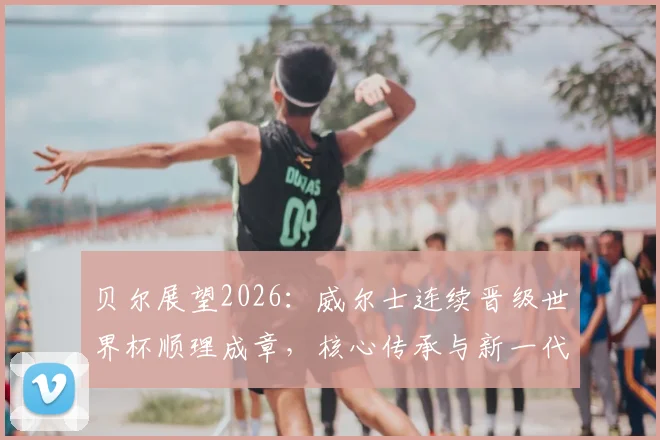 贝尔展望2026：威尔士连续晋级世界杯顺理成章，核心传承与新一代崛起成关键