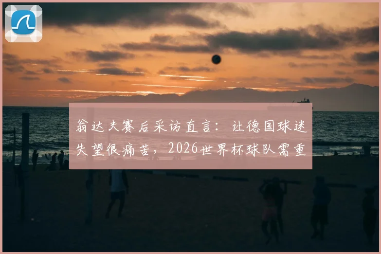 翁达夫赛后采访直言:让德国球迷失望很痛苦,2026世界杯球队需重整旗鼓