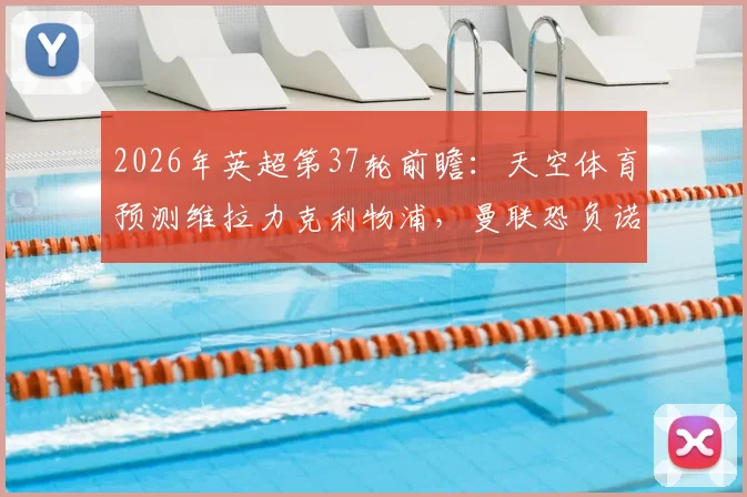 2026年英超第37轮前瞻:天空体育预测维拉力克利物浦,曼联恐负诺丁汉森林,完整赛果分析