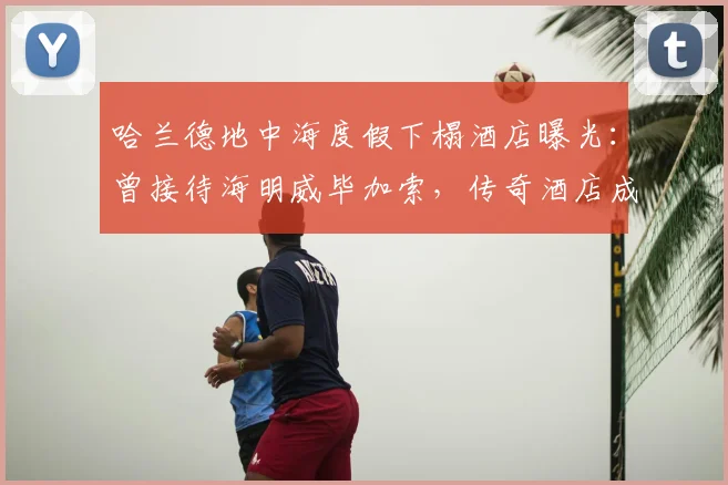 哈兰德地中海度假下榻酒店曝光:曾接待海明威毕加索,传奇酒店成球星新宠