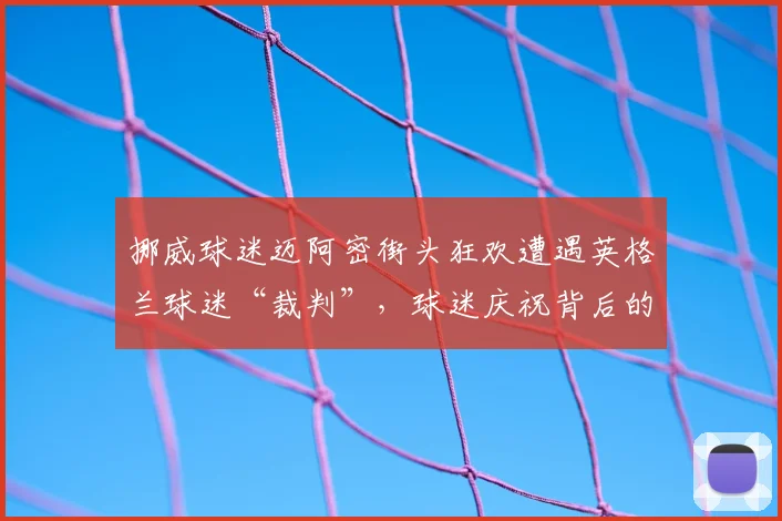 挪威球迷迈阿密街头狂欢遭遇英格兰球迷“裁判”，球迷庆祝背后的世界杯文化冲突解析