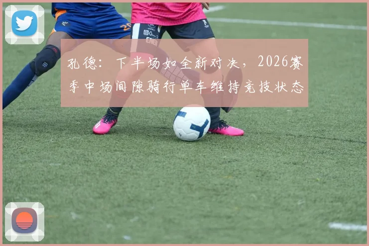 孔德:下半场如全新对决,2026赛季中场间隙骑行单车维持竞技状态的深层解读