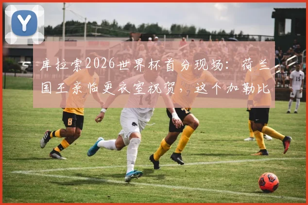 库拉索2026世界杯首分现场:荷兰国王亲临更衣室祝贺,这个加勒比海岛国与荷兰有何渊源?