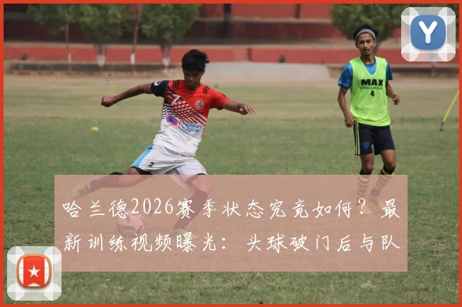 哈兰德2026赛季状态究竟如何？最新训练视频曝光：头球破门后与队友激情撞胸庆祝，挪威锋霸火力全开！