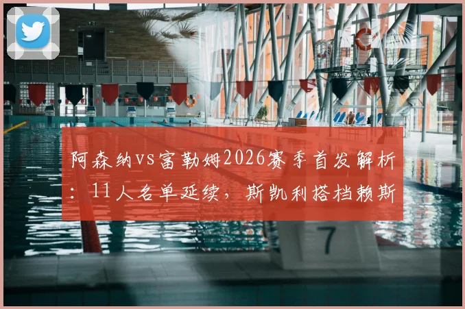 阿森纳vs富勒姆2026赛季首发解析：11人名单延续，斯凯利搭档赖斯踢后腰前景展望