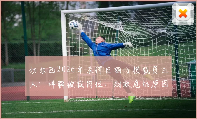 切尔西2026年录得巨额亏损裁员三人:详解被裁岗位、财政危机原因及对球队未来影响