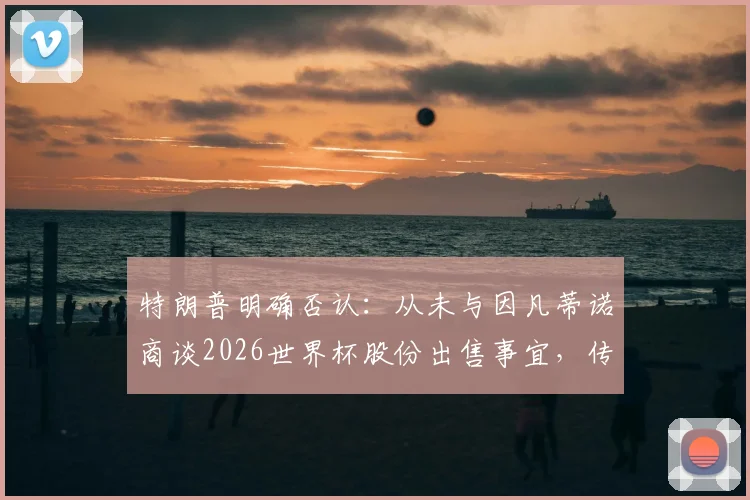 特朗普明确否认：从未与因凡蒂诺商谈2026世界杯股份出售事宜，传闻真相剖析