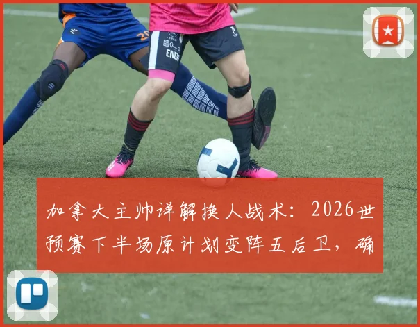 加拿大主帅详解换人战术：2026世预赛下半场原计划变阵五后卫，确认阿方索伤无大碍可备战下一轮