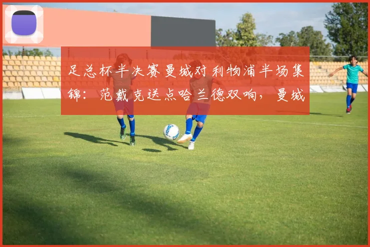 足总杯半决赛曼城对利物浦半场集锦:范戴克送点哈兰德双响,曼城2-0领先全回顾