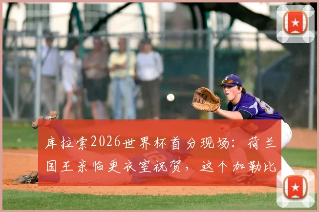 库拉索2026世界杯首分现场：荷兰国王亲临更衣室祝贺，这个加勒比海岛国与荷兰有何渊源？
