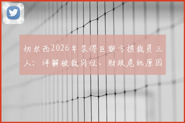 切尔西2026年录得巨额亏损裁员三人：详解被裁岗位、财政危机原因及对球队未来影响