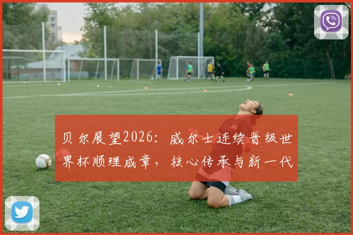 贝尔展望2026:威尔士连续晋级世界杯顺理成章,核心传承与新一代崛起成关键