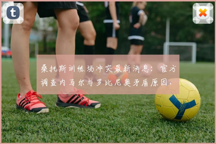 桑托斯训练场冲突最新消息：官方调查内马尔与罗比尼奥矛盾原因，分析对2026年球队成绩潜在影响