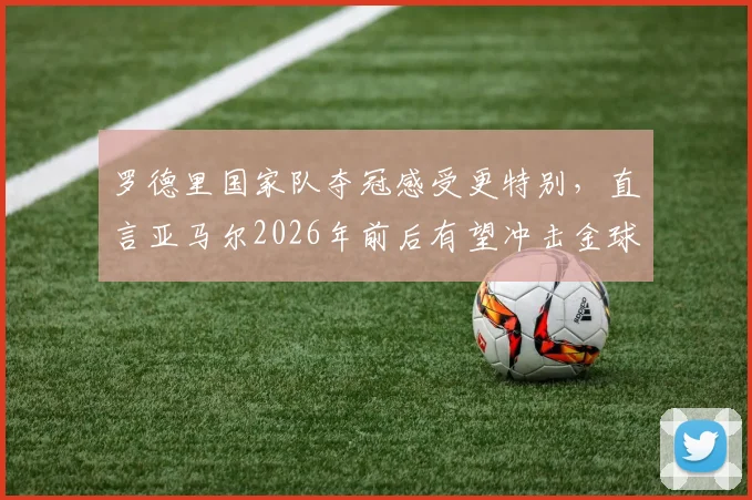 罗德里国家队夺冠感受更特别,直言亚马尔2026年前后有望冲击金球奖:深度解析两人前景