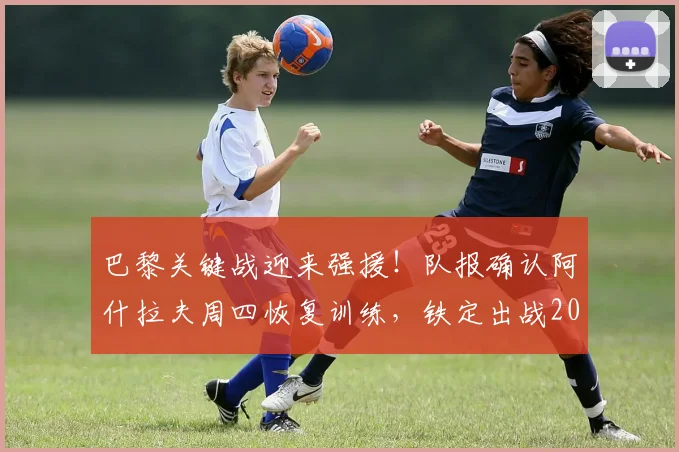 巴黎关键战迎来强援!队报确认阿什拉夫周四恢复训练,铁定出战2026欧冠决赛
