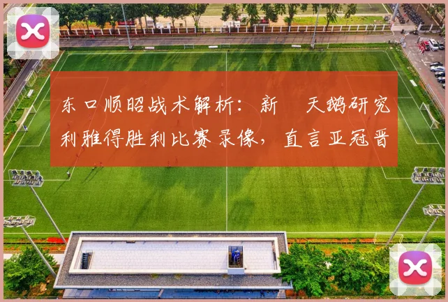 东口顺昭战术解析:新潟天鹅研究利雅得胜利比赛录像,直言亚冠晋级机会很大