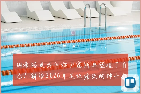 姆希塔良为何称卢塞斯库塑造了自己?解读2026年足坛痛失的绅士教练
