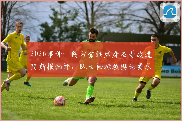 2026事件：阿方索缺席摩洛哥战遭阿斯报批评，队长袖标被舆论要求剥夺引争议