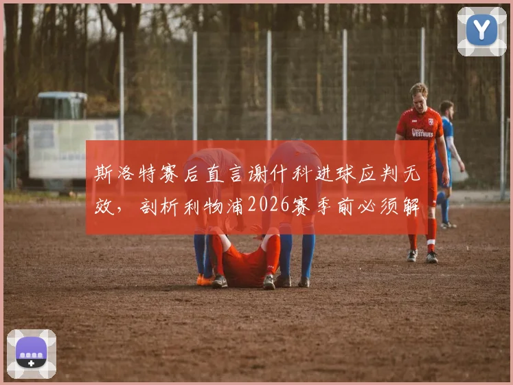 斯洛特赛后直言谢什科进球应判无效,剖析利物浦2026赛季前必须解决的几大战术短板