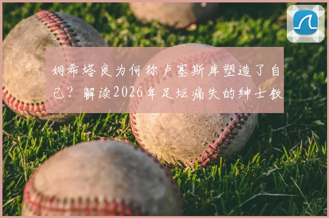 姆希塔良为何称卢塞斯库塑造了自己？解读2026年足坛痛失的绅士教练