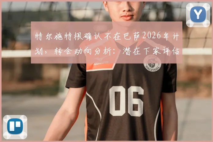 特尔施特根确认不在巴萨2026年计划,转会动向分析:潜在下家评估与替代者传闻