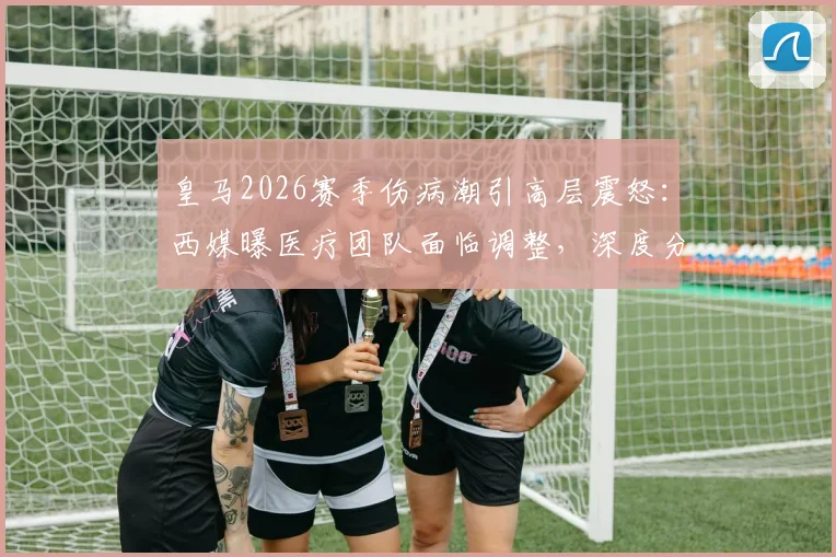 皇马2026赛季伤病潮引高层震怒：西媒曝医疗团队面临调整，深度分析其对战绩的真实影响