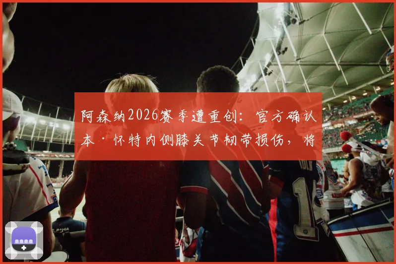 阿森纳2026赛季遭重创:官方确认本·怀特内侧膝关节韧带损伤,将缺席剩余所有比赛