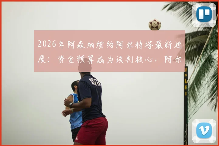 2026年阿森纳续约阿尔特塔最新进展：资金预算成为谈判核心，阿尔特塔未来去向分析