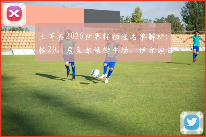 土耳其2026世界杯初选名单解析:恰20、居莱尔领衔中场,伊尔迪兹入选透露未来战术方向