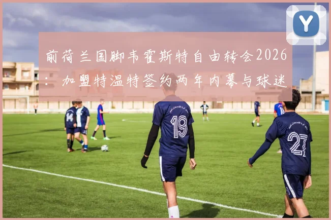 前荷兰国脚韦霍斯特自由转会2026：加盟特温特签约两年内幕与球迷看点解析