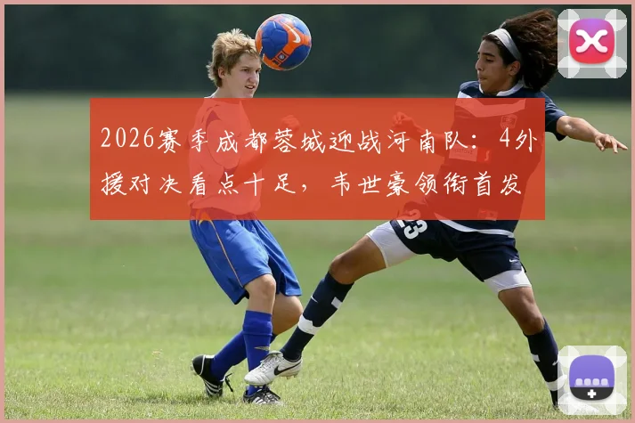 2026赛季成都蓉城迎战河南队:4外援对决看点十足,韦世豪领衔首发阵容,附历史交锋与直播观赛指南
