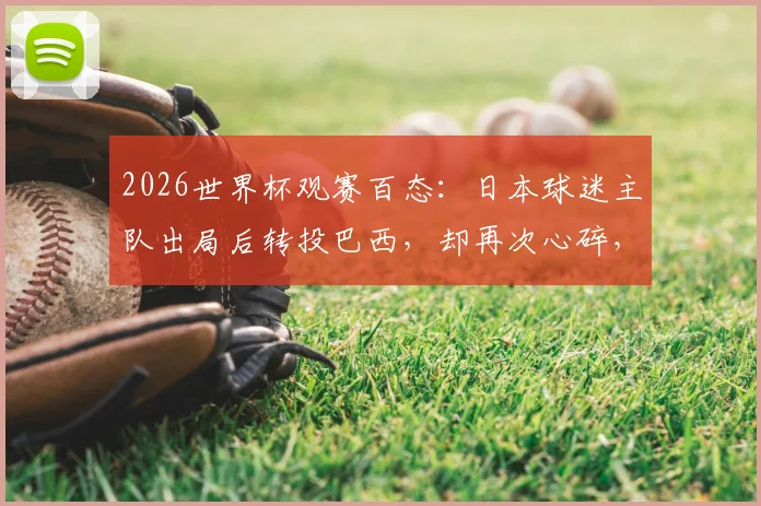 2026世界杯观赛百态：日本球迷主队出局后转投巴西，却再次心碎，剖析球迷的“支持迁徙”现象