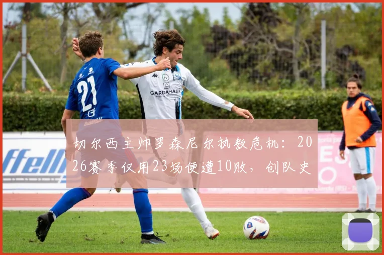切尔西主帅罗森尼尔执教危机:2026赛季仅用23场便遭10败,创队史近33年最快失利纪录深度解析