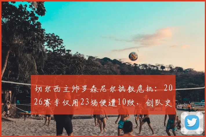 切尔西主帅罗森尼尔执教危机：2026赛季仅用23场便遭10败，创队史近33年最快失利纪录深度解析