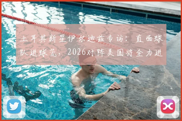 土耳其新星伊尔迪兹专访：直面球队进球荒，2026对阵美国将全力进攻，坚信破门时刻来临