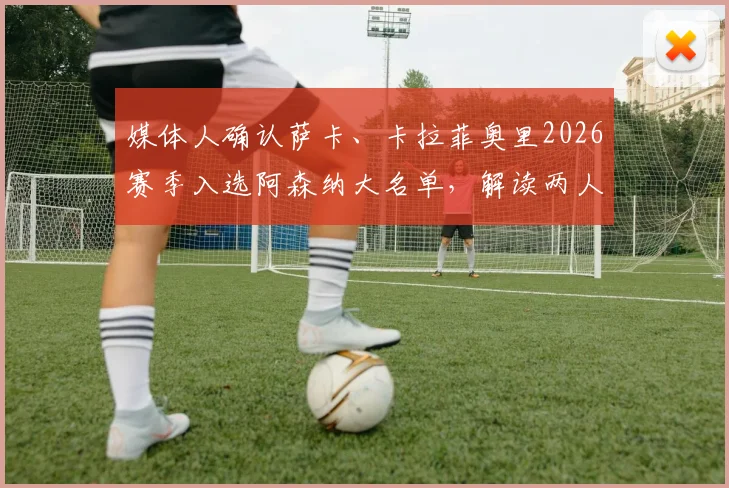 媒体人确认萨卡、卡拉菲奥里2026赛季入选阿森纳大名单,解读两人对枪手战术体系的影响