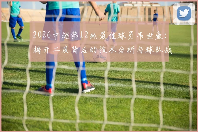 2026中超第12轮最佳球员韦世豪：梅开二度背后的技术分析与球队战术支撑点解读