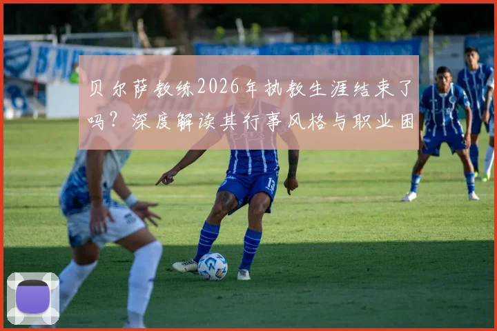 贝尔萨教练2026年执教生涯结束了吗?深度解读其行事风格与职业困境原因