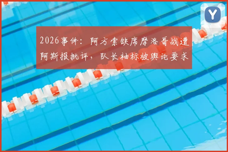 2026事件:阿方索缺席摩洛哥战遭阿斯报批评,队长袖标被舆论要求剥夺引争议
