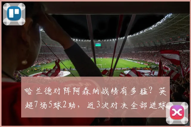 哈兰德对阵阿森纳战绩有多猛？英超7场5球2助，近3次对决全部进球