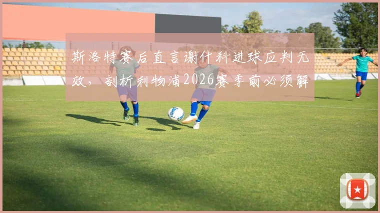 斯洛特赛后直言谢什科进球应判无效，剖析利物浦2026赛季前必须解决的几大战术短板