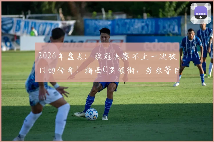 2026年盘点:欧冠决赛不止一次破门的传奇!梅西C罗领衔,劳尔等巨星在列