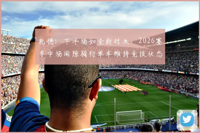 孔德：下半场如全新对决，2026赛季中场间隙骑行单车维持竞技状态的深层解读
