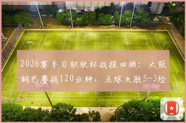 2026赛季日职联杯战报回顾:大阪钢巴鏖战120分钟,点球决胜5-3险胜冈山绿雉,总比分定格7-5