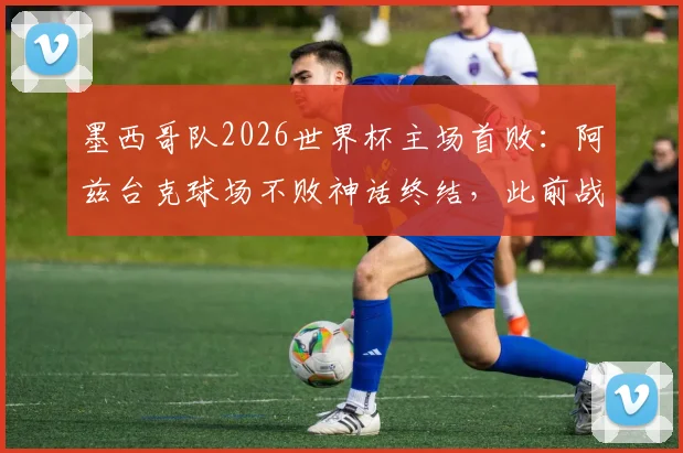 墨西哥队2026世界杯主场首败：阿兹台克球场不败神话终结，此前战绩8胜2平
