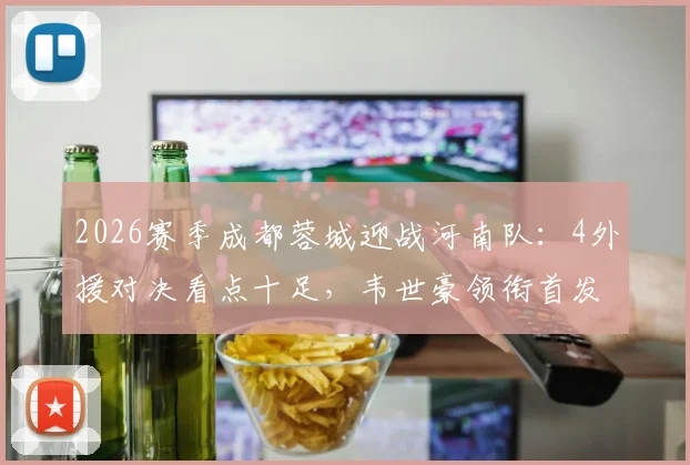 2026赛季成都蓉城迎战河南队：4外援对决看点十足，韦世豪领衔首发阵容，附历史交锋与直播观赛指南