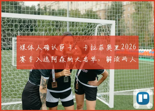媒体人确认萨卡、卡拉菲奥里2026赛季入选阿森纳大名单，解读两人对枪手战术体系的影响