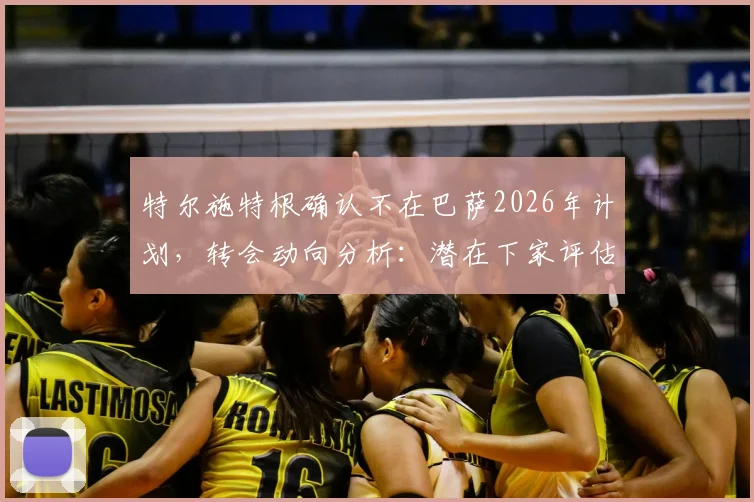 特尔施特根确认不在巴萨2026年计划，转会动向分析：潜在下家评估与替代者传闻