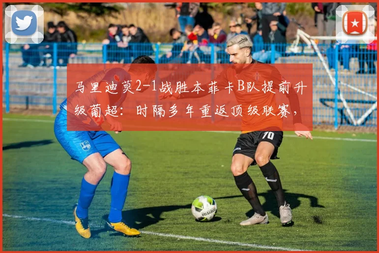 马里迪莫2-1战胜本菲卡B队提前升级葡超:时隔多年重返顶级联赛,关键球员与球迷庆祝现场一览
